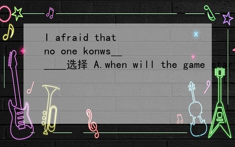 I afraid that no one konws______选择 A.when will the game start B.where has our teacher gone C.who will win the game D.how long did the meeting last