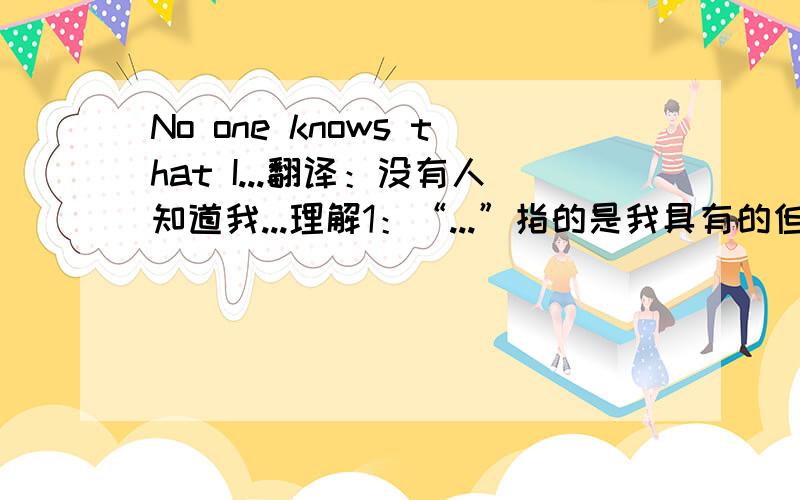 No one knows that I...翻译：没有人知道我...理解1：“...”指的是我具有的但别人不知道的或者未发现的理解2：“...”指的是我不具有的.意为人们都不认为我...,我也确实不具有这些品格.哪个是