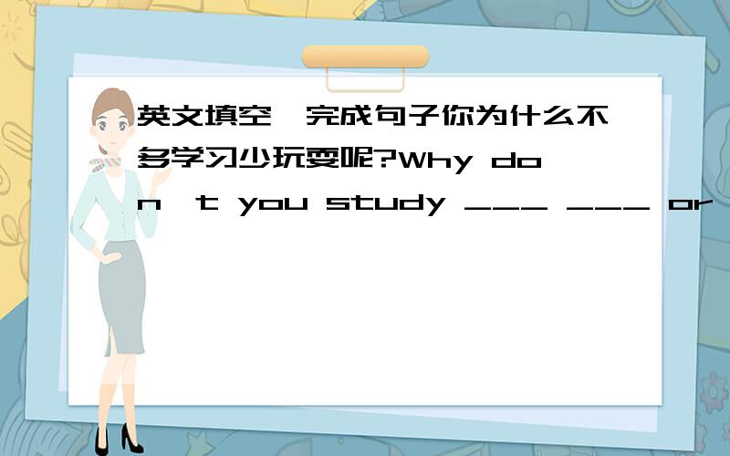 英文填空,完成句子你为什么不多学习少玩耍呢?Why don't you study ___ ___ or play ___?