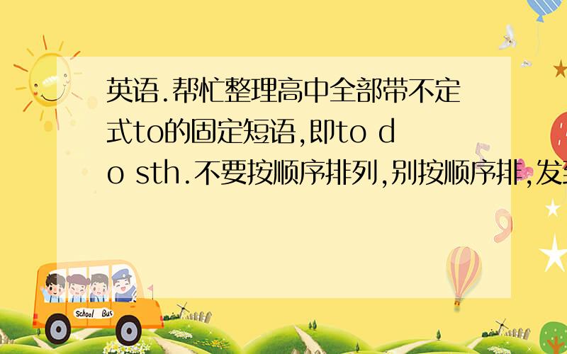 英语.帮忙整理高中全部带不定式to的固定短语,即to do sth.不要按顺序排列,别按顺序排,发到hua0033@...英语.帮忙整理高中全部带不定式to的固定短语,即to do sth.不要按顺序排列,别按顺序排,发到hua