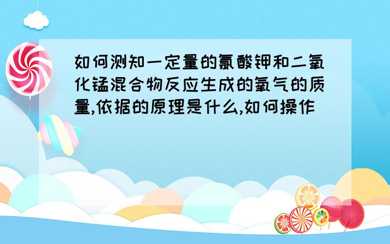 如何测知一定量的氯酸钾和二氧化锰混合物反应生成的氧气的质量,依据的原理是什么,如何操作