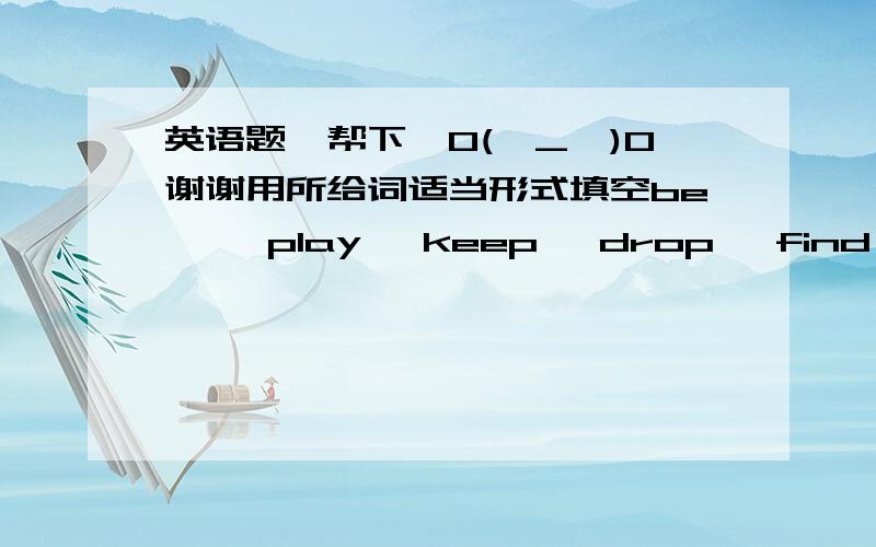 英语题,帮下,O(∩_∩)O谢谢用所给词适当形式填空be  , play, keep, drop, find, withMy deskmate ( ) her stereo too loud. I asked her to turn it down.The Greens ( ) hanging out by the river at the moment.We ( ) that there would  be an im