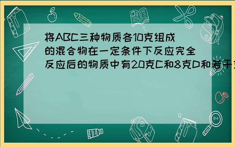 将ABC三种物质各10克组成的混合物在一定条件下反应完全反应后的物质中有20克C和8克D和若干克B.求反应物质量