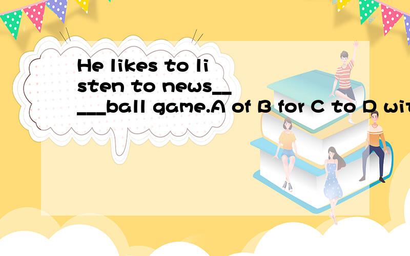 He likes to listen to news_____ball game.A of B for C to D with