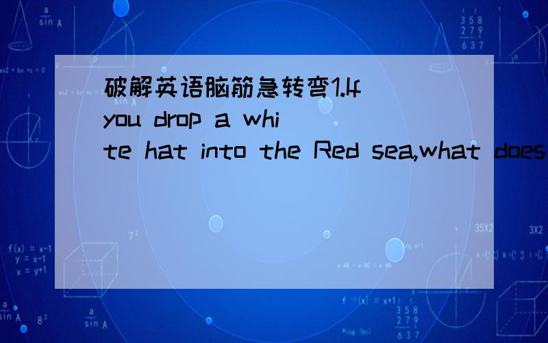 破解英语脑筋急转弯1.If you drop a white hat into the Red sea,what does it become?2.What starts with E,ends with E,and only has one letter?3.Who is closer to you,your mom or you dad?4.What fruit is never found singly?5.Which runs faster,heat