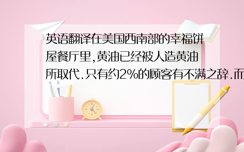 英语翻译在美国西南部的幸福饼屋餐厅里,黄油已经被人造黄油所取代.只有约2%的顾客有不满之辞.而且,许多服务员称,一些仍然要黄油的顾客在被提供人造黄油的时候并没有表示不满.显然,这