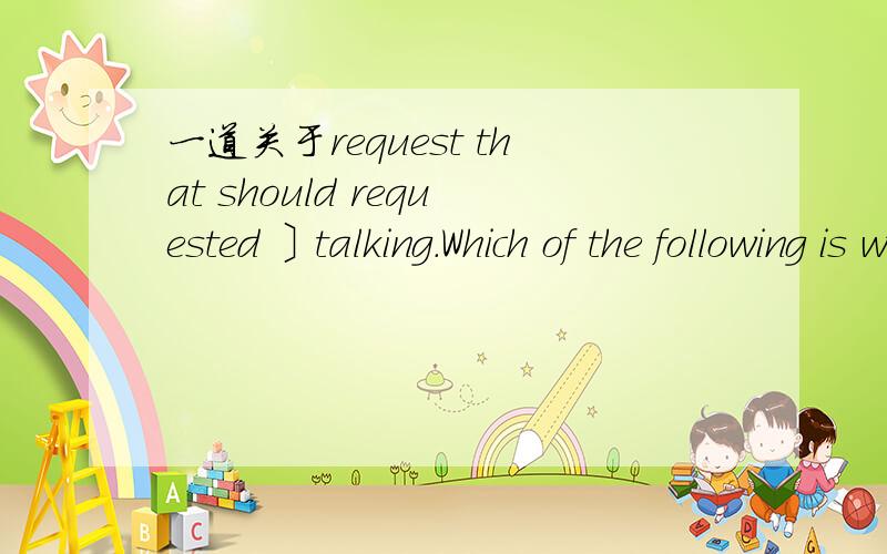 一道关于request that should requested 〕talking.Which of the following is wrong?其他答案完全不对.C,that he stops D,that he should stop .请问D哪里错了?