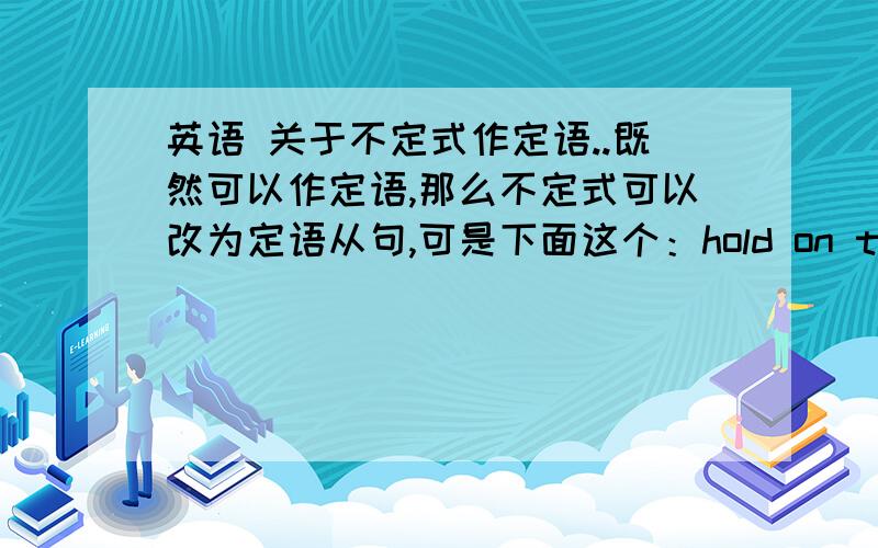 英语 关于不定式作定语..既然可以作定语,那么不定式可以改为定语从句,可是下面这个：hold on to every chance to learn English 其中不定式作的是定语,但chance在不定式里没作成分啊?哪位大侠帮我详