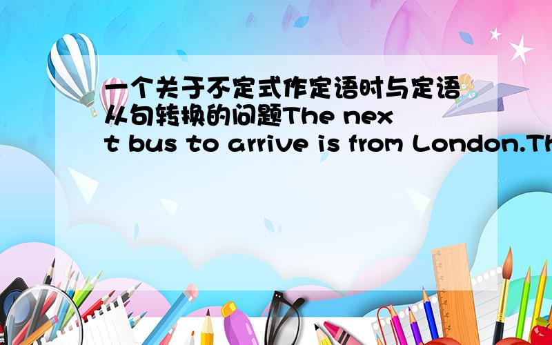 一个关于不定式作定语时与定语从句转换的问题The next bus to arrive is from London.The next bus ___ ___ ___ is from London.