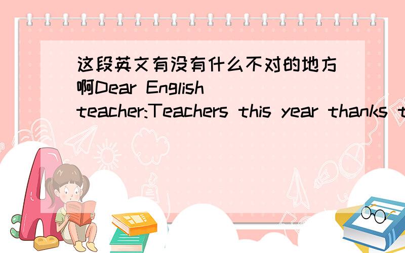 这段英文有没有什么不对的地方啊Dear English teacher:Teachers this year thanks to the hard education,the teachers of our nine classes of students,and we all see in the eyes of teachers to believe that we will not live up to our expectati