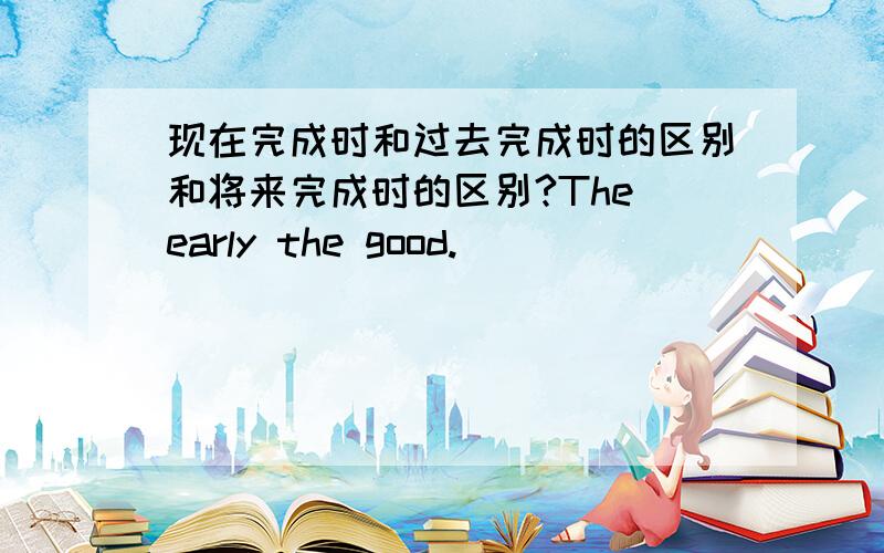 现在完成时和过去完成时的区别和将来完成时的区别?The early the good.