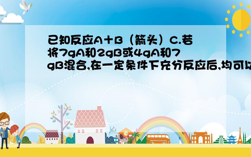 已知反应A＋B（箭头）C.若将7gA和2gB或4gA和7gB混合,在一定条件下充分反应后,均可以得到6gC.若A和B的已知反应A＋B（箭头）C。若将7gA和2gB或4gA和7gB混合，在一定条件下充分反应后，均可以得到6