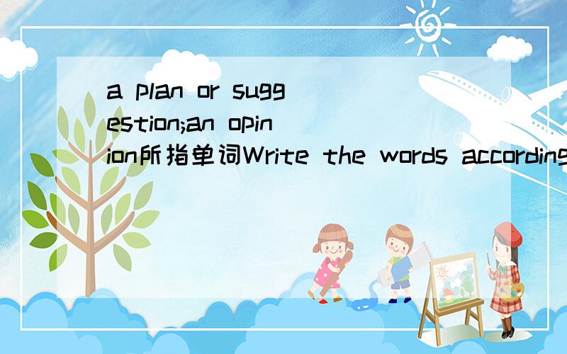 a plan or suggestion;an opinion所指单词Write the words according to the showna plan or suggestion;an opinion __________第一行是大题的题目第二行才是要解答的 只要和我说这句话说的是哪个单词就行了