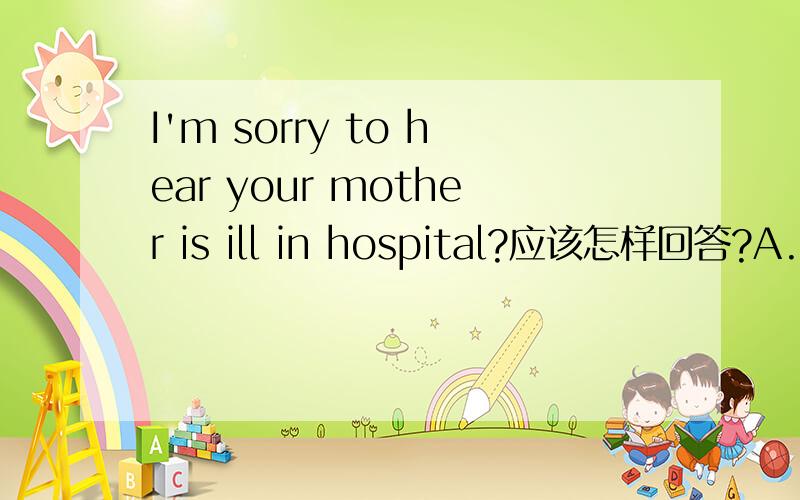 I'm sorry to hear your mother is ill in hospital?应该怎样回答?A.Nothing serious B.Thank you C.Don't worry D.That's all right