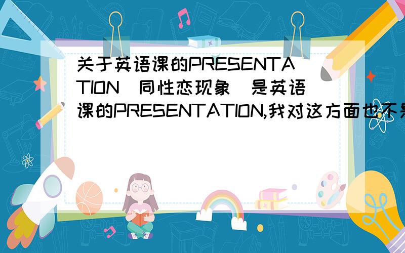 关于英语课的PRESENTATION(同性恋现象)是英语课的PRESENTATION,我对这方面也不是很了解啦,主要是想知道对于同性恋我们应该持有怎样的态度,和大家是怎么看待同性恋这一特殊人群的,最好能用英