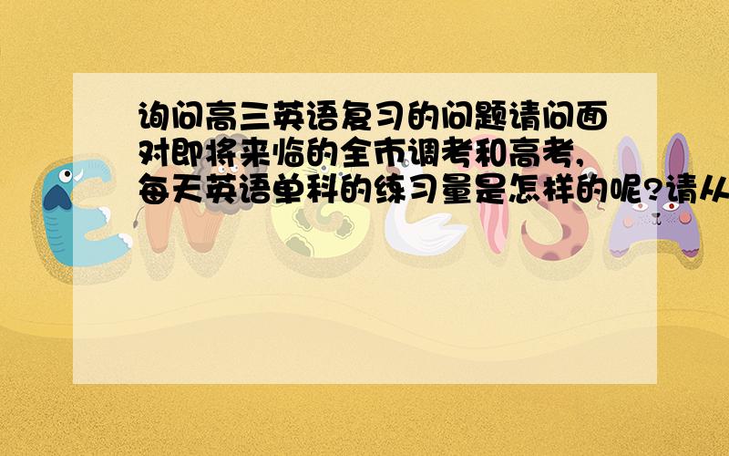 询问高三英语复习的问题请问面对即将来临的全市调考和高考,每天英语单科的练习量是怎样的呢?请从听力,单选题,完形填空,阅读理解,完成句子,书面表达六方面帮我解答.感激不尽!