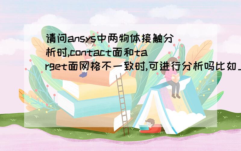 请问ansys中两物体接触分析时,contact面和target面网格不一致时,可进行分析吗比如上面一个物体选用四面体单元,下面物体是六面体单元,导致接触面网格不匹配,1.这样对整个物体的分析结果有多