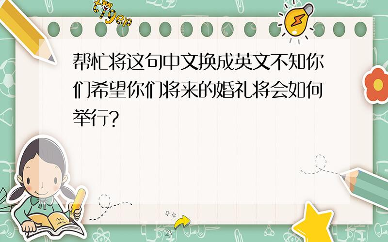 帮忙将这句中文换成英文不知你们希望你们将来的婚礼将会如何举行?