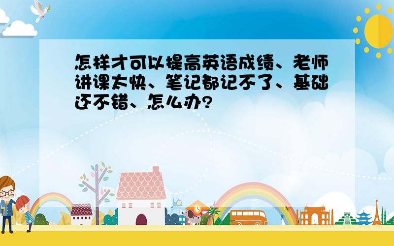 怎样才可以提高英语成绩、老师讲课太快、笔记都记不了、基础还不错、怎么办?