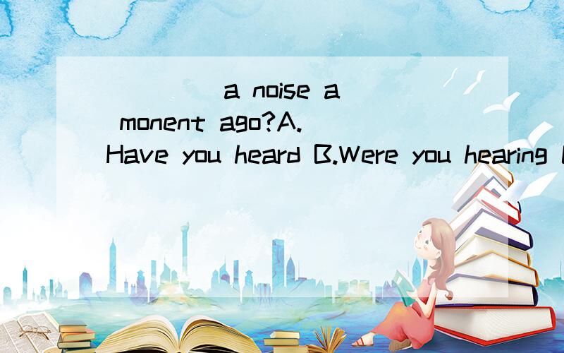 ____ a noise a monent ago?A.Have you heard B.Were you hearing C.Did you hear D.Are you hearing