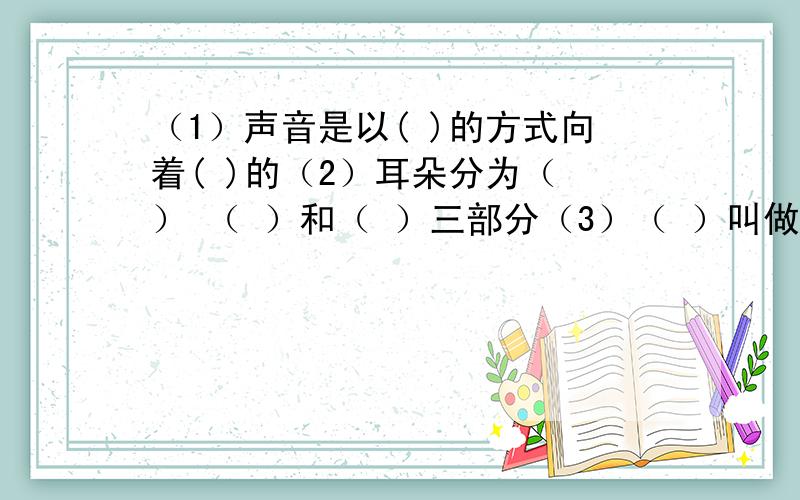 （1）声音是以( )的方式向着( )的（2）耳朵分为（ ） （ ）和（ ）三部分（3）（ ）叫做光源（4）眼球是由（ ） （ ） （ ）和（ ）构成的（5）煤的主要成分是（ ）,煤是由（ ）变成的（6