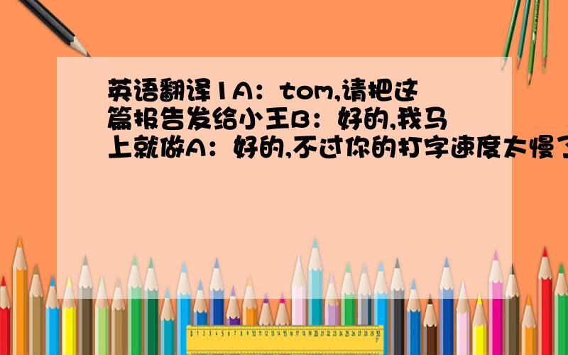 英语翻译1A：tom,请把这篇报告发给小王B：好的,我马上就做A：好的,不过你的打字速度太慢了B：我的打字速度满么?A：当然了,这个速度可不行B：我会尽力大快A：好的,10分钟之内就要发给小王