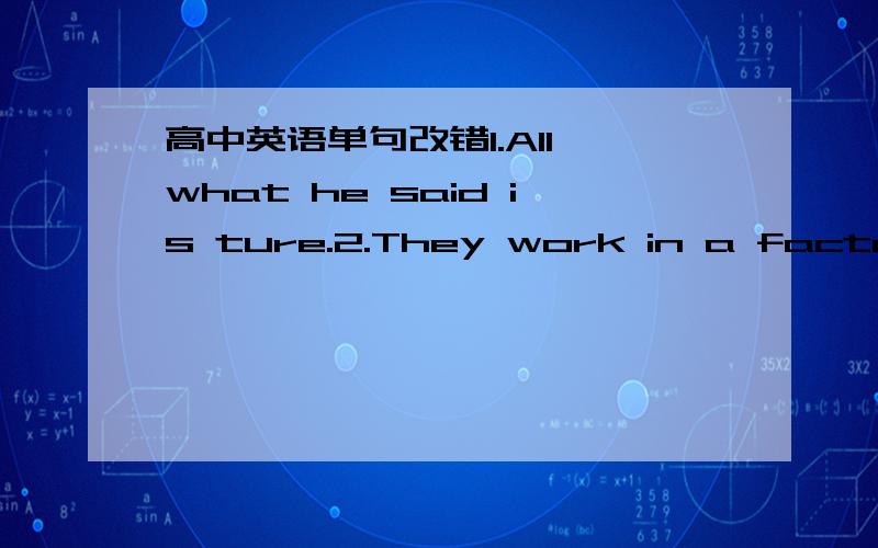 高中英语单句改错1.All what he said is ture.2.They work in a factory where makes radio parts.3.It is the second time that I was here.4.The person whom we got the tickets was a PLA man.