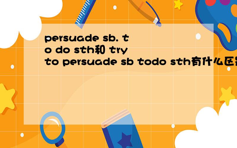 persuade sb. to do sth和 try to persuade sb todo sth有什么区别,谢谢.