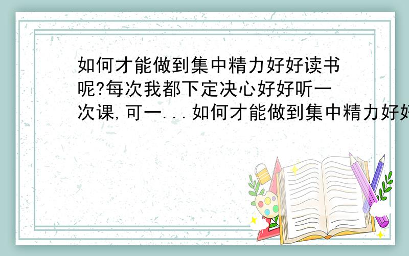 如何才能做到集中精力好好读书呢?每次我都下定决心好好听一次课,可一...如何才能做到集中精力好好读书呢?每次我都下定决心好好听一次课,可一到上课就无精打采的