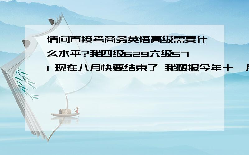 请问直接考商务英语高级需要什么水平?我四级629六级571 现在八月快要结束了 我想报今年十一月份那场BEC考试 时间只有两个多月 并不太充裕 不知道能不能冲下B等级.还有就是听说口语一定