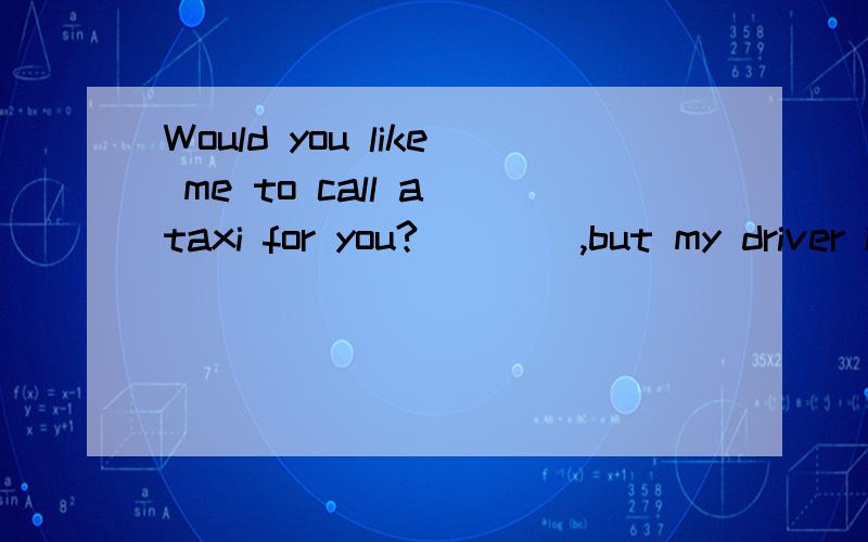 Would you like me to call a taxi for you?____,but my driver is coming to meet me here.A.Please do B.No,I need C.I think so D.It's very kind of you