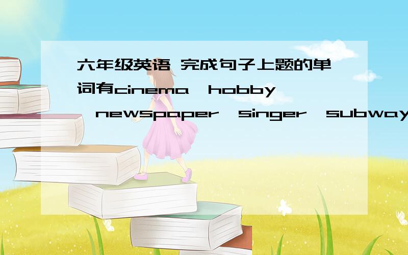 六年级英语 完成句子上题的单词有cinema、hobby、newspaper、singer、subway、hospital