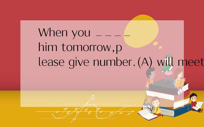 When you ____ him tomorrow,please give number.(A) will meet 　(B) meet　 (C) met　 (D) aremeeting但有tomorrow这个字,选项不能是A吗?