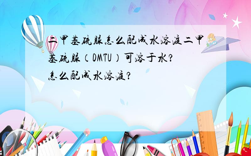 二甲基硫脲怎么配成水溶液二甲基硫脲（DMTU）可溶于水?怎么配成水溶液?