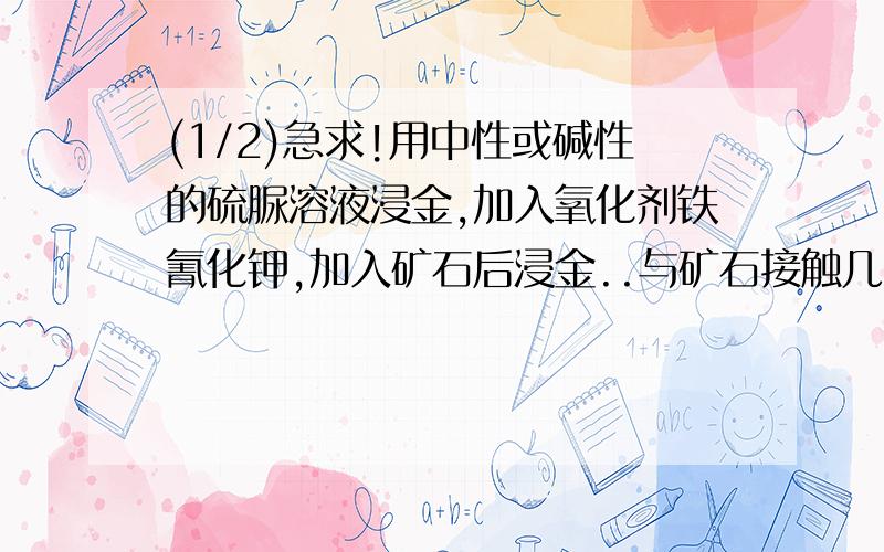 (1/2)急求!用中性或碱性的硫脲溶液浸金,加入氧化剂铁氰化钾,加入矿石后浸金..与矿石接触几分钟后溶...(1/2)急求!用中性或碱性的硫脲溶液浸金,加入氧化剂铁氰化钾,加入矿石后浸金..与矿石