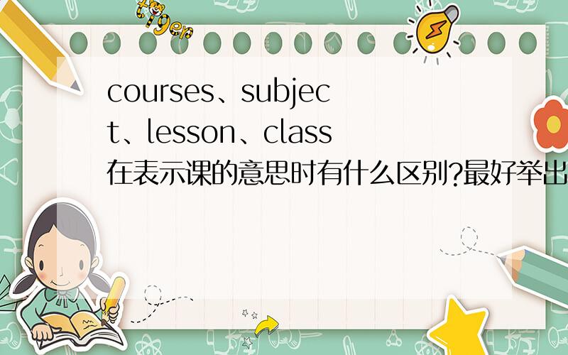 courses、subject、lesson、class在表示课的意思时有什么区别?最好举出例句,能举出例句吗？另外，能不提class的班级的意思吗？我要区分的是它们表示“课”时的区别