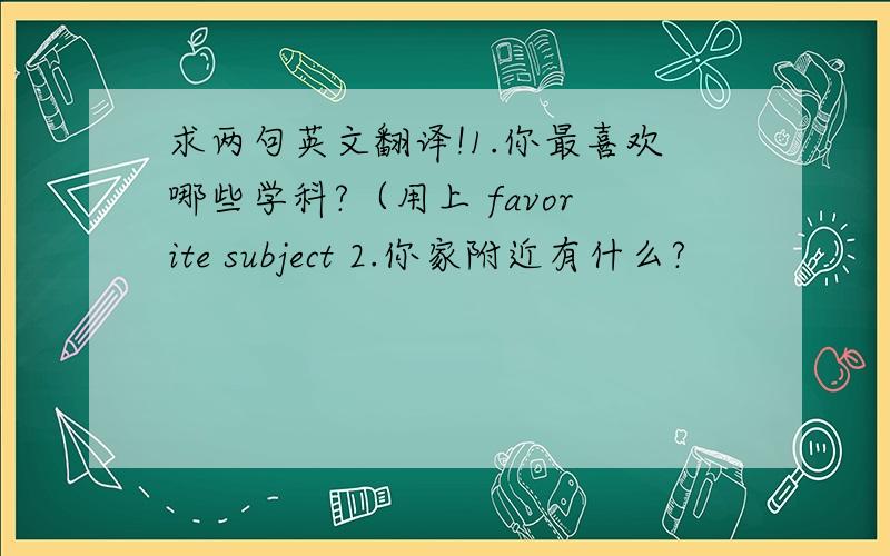 求两句英文翻译!1.你最喜欢哪些学科?（用上 favorite subject 2.你家附近有什么?