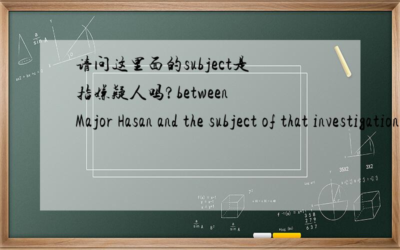 请问这里面的subject是指嫌疑人吗?between Major Hasan and the subject of that investigationBut the bureau disclosed that Hasan came to its attention as part of an unrelated terrorism investigation in December 2008,when agents reviewed 