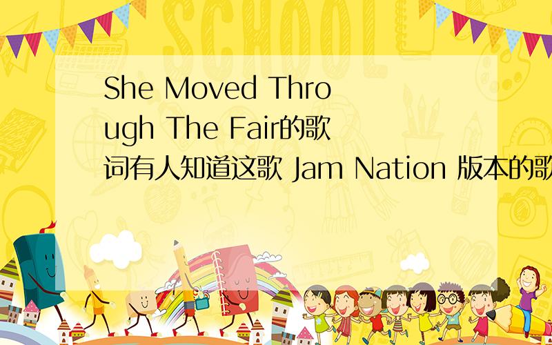 She Moved Through The Fair的歌词有人知道这歌 Jam Nation 版本的歌词么?中文名字叫做即兴一族