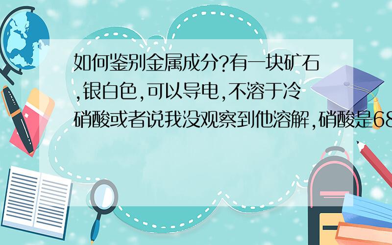 如何鉴别金属成分?有一块矿石,银白色,可以导电,不溶于冷硝酸或者说我没观察到他溶解,硝酸是68%的.求鉴别方法