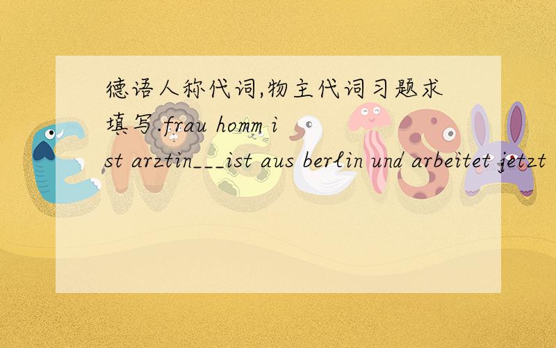 德语人称代词,物主代词习题求填写.frau homm ist arztin___ist aus berlin und arbeitet jetzt in shanghai.wanghong ist____dolmetschen____und____mann leben in shanghai .aber_____kommen aus gangzhou.___haben eine tochter._____isr erst drei ja