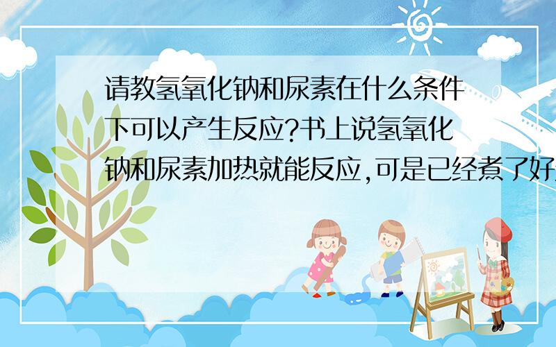 请教氢氧化钠和尿素在什么条件下可以产生反应?书上说氢氧化钠和尿素加热就能反应,可是已经煮了好久了（氢氧化钠和尿素浓度为10%）,也没有发生反应.请问还需要什么助剂或催化剂才能使