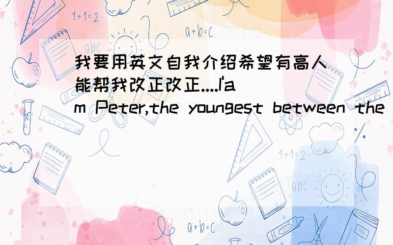 我要用英文自我介绍希望有高人能帮我改正改正....I'am Peter,the youngest between the two children in my family.I'am silent,I selldom to talk with other,but I like listioning what are they talking about.I'm helpful and patient.I alwa