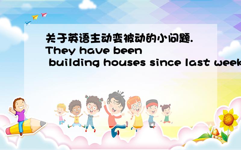 关于英语主动变被动的小问题.They have been building houses since last week.变为被动后：Houses were have being built since last week.这么变对么?如果不对帮忙改动一下.