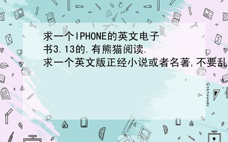 求一个IPHONE的英文电子书3.13的.有熊猫阅读. 求一个英文版正经小说或者名著,不要乱七八糟的.笔记本里有91助手. 顺便问一下,英文版的新闻之类的如何订阅. 如果可以就给分.