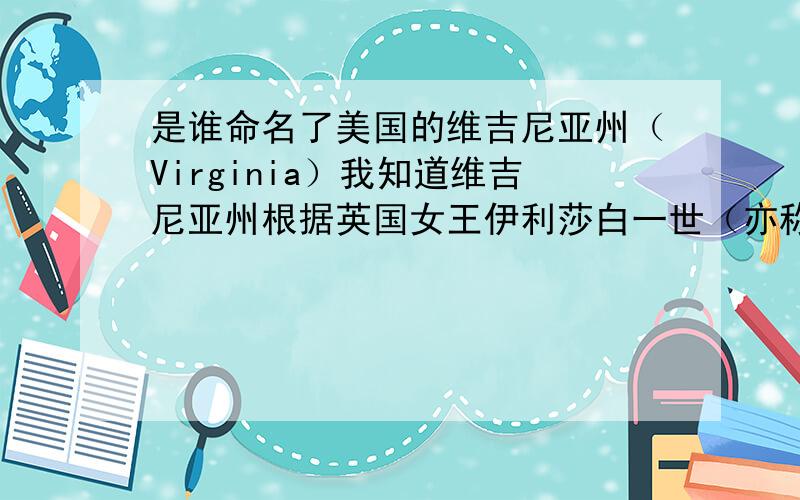 是谁命名了美国的维吉尼亚州（Virginia）我知道维吉尼亚州根据英国女王伊利莎白一世（亦称圣母玛利亚女王∶virgin queen）而命名.但是具体是谁什么时候命名的?