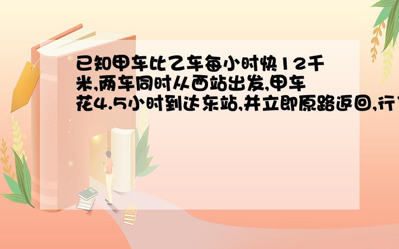 已知甲车比乙车每小时快12千米,两车同时从西站出发,甲车花4.5小时到达东站,并立即原路返回,行了不31.5千