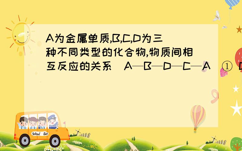 A为金属单质,B,C,D为三种不同类型的化合物,物质间相互反应的关系（A—B—D—C—A）① D的A为金属单质,B,C,D为三种不同类型的化合物,物质间相互反应的关系（A—B—D—C—A）① D的化学式是—