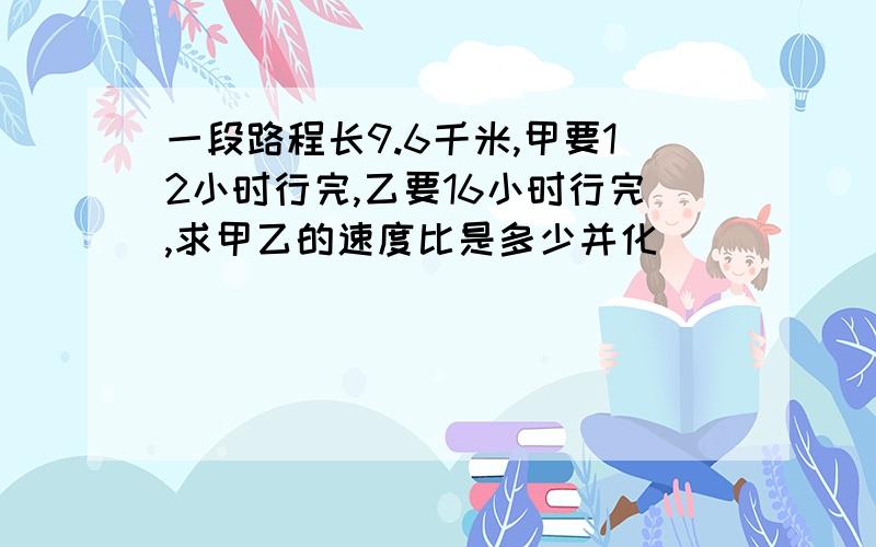 一段路程长9.6千米,甲要12小时行完,乙要16小时行完,求甲乙的速度比是多少并化