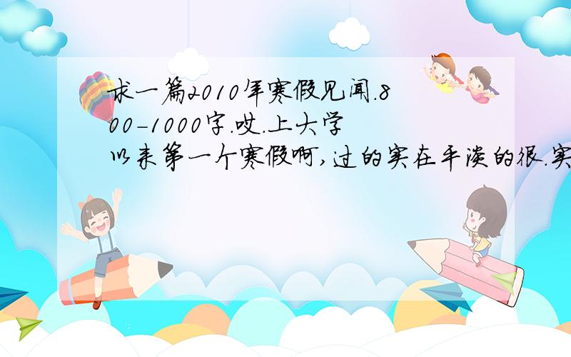 求一篇2010年寒假见闻.800-1000字.哎.上大学以来第一个寒假啊,过的实在平淡的很.实在想不出有什么有意义的见闻可以写.或者指点下可以深入挖掘的方向.我想不出往哪方面写啊.